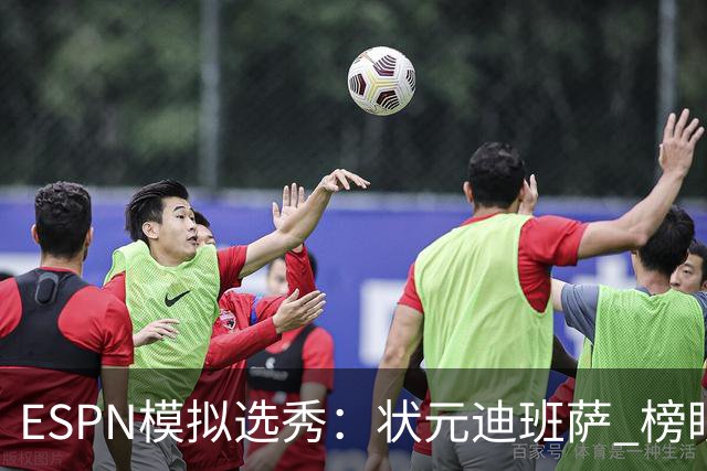 ESPN模拟选秀：状元迪班萨 榜眼彼德森 探花布泽尔 4号秀威尔逊
